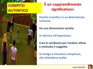 COMPITO
AUTENTICO
È un «apprendimento
significativo»
Perché si verifica in un determinato
contesto.
Ha una dimensione sociale.
Si riferisce all’esperienza.
Crea le condizioni per rendere attivo
e motivato il soggetto.
Si rivolge a situazioni complesse,
che richiedono scelte.
 