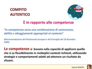 COMPITO
AUTENTICO
È in rapporto alle competenze
“le competenze sono una combinazione di conoscenze,
abilità e atteggiamenti appropriati al contesto”
(Raccomandazione del Parlamento Europeo e del Consiglio del 18 dicembre
2006)
Le competenze si basano sulla capacità di applicare quello
che si sa flessibilmente in molteplici contesti richiesti, utilizzando
strategie e comportamenti adatti ad ottenere un risultato da
situare.
 