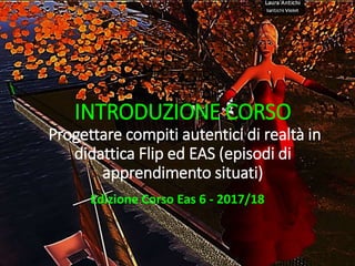 INTRODUZIONE CORSO
Progettare compiti autentici di realtà in
didattica Flip ed EAS (episodi di
apprendimento situati)
Edizione Corso Eas 6 - 2017/18
 