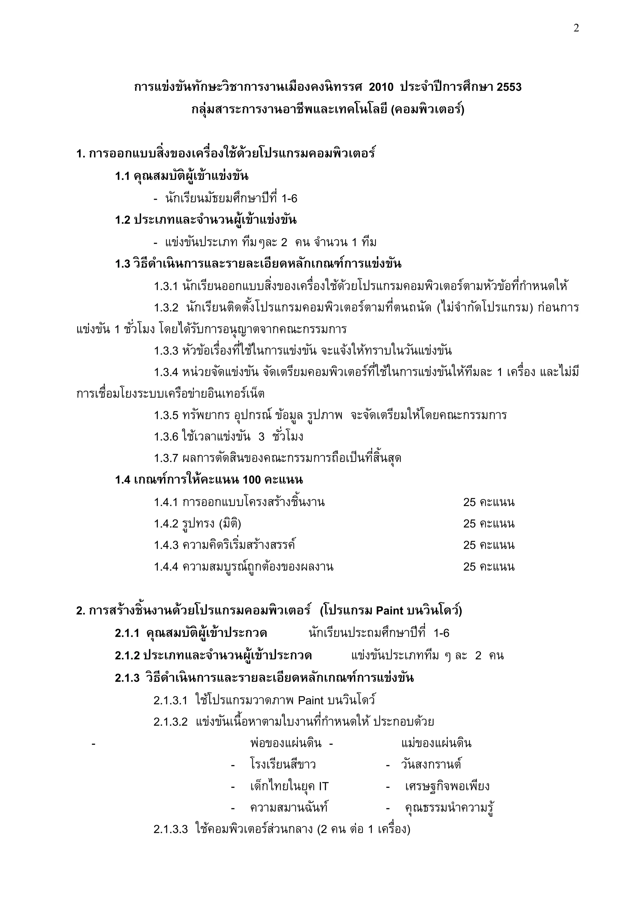 2


           การแข่งขันทักษะวิ ชาการงานเมืองคงนิ ทรรศ 2010 ประจาปี การศึกษา 2553
                     กลุ่มสาระการงานอาชีพและเทคโนโลยี (คอมพิ วเตอร์)

1. การออกแบบสิ่ งของเครื่องใช้ด้วยโปรแกรมคอมพิ วเตอร์
        1.1 คุณสมบัติผ้เู ข้าแข่งขัน
                  - นักเรียนมัธยมศึกษาปีท่ี 1-6
        1.2 ประเภทและจานวนผู้เข้าแข่งขัน
                  - แข่งขันประเภท ทีมๆละ 2 คน จานวน 1 ทีม
        1.3 วิ ธีดาเนิ นการและรายละเอียดหลักเกณฑ์การแข่งขัน
                  1.3.1 นักเรียนออกแบบสิงของเครื่องใช้ดวยโปรแกรมคอมพิวเตอร์ตามหัวข้อทีกาหนดให้
                                            ่             ้                              ่
                  1.3.2 นักเรียนติดตังโปรแกรมคอมพิวเตอร์ตามที่ตนถนัด (ไม่จากัดโปรแกรม) ก่อนการ
                                         ้
แข่งขัน 1 ชั ่วโมง โดยได้รบการอนุญาตจากคณะกรรมการ
                            ั
                  1.3.3 หัวข้อเรื่องทีใช้ในการแข่งขัน จะแจ้งให้ทราบในวันแข่งขัน
                                       ่
                  1.3.4 หน่วยจัดแข่งขัน จัดเตรียมคอมพิวเตอร์ทใช้ในการแข่งขันให้ทมละ 1 เครื่อง และไม่ม ี
                                                                 ่ี               ี
การเชื่อมโยงระบบเครือข่ายอินเทอร์เน็ต
                  1.3.5 ทรัพยากร อุปกรณ์ ข้อมูล รูปภาพ จะจัดเตรียมให้โดยคณะกรรมการ
                  1.3.6 ใช้เวลาแข่งขัน 3 ชั ่วโมง
                  1.3.7 ผลการตัดสินของคณะกรรมการถือเป็นทีสนสุด  ่ ้ิ
        1.4 เกณฑ์การให้คะแนน 100 คะแนน
                  1.4.1 การออกแบบโครงสร้างชินงาน ้                              25 คะแนน
                  1.4.2 รูปทรง (มิต)ิ                                           25 คะแนน
                  1.4.3 ความคิดริเริมสร้างสรรค์
                                     ่                                          25 คะแนน
                  1.4.4 ความสมบูรณ์ถูกต้องของผลงาน                              25 คะแนน

2. การสร้างชิ้ นงานด้วยโปรแกรมคอมพิวเตอร์ (โปรแกรม Paint บนวิ นโดว์)
       2.1.1 คุณสมบัติผ้เู ข้าประกวด          นักเรียนประถมศึกษาปีท่ี 1-6
       2.1.2 ประเภทและจานวนผู้เข้าประกวด              แข่งขันประเภททีม ๆ ละ 2 คน
       2.1.3 วิ ธีดาเนิ นการและรายละเอียดหลักเกณฑ์การแข่งขัน
                2.1.3.1 ใช้โปรแกรมวาดภาพ Paint บนวินโดว์
                2.1.3.2 แข่งขันเนื้อหาตามใบงานทีกาหนดให้ ประกอบด้วย
                                                 ่
   -                                พ่อของแผ่นดิน -              แม่ของแผ่นดิน
                               - โรงเรียนสีขาว               - วันสงกรานต์
                               - เด็กไทยในยุค IT             - เศรษฐกิจพอเพียง
                               - ความสมานฉันท์               - คุณธรรมนาความรู้
                2.1.3.3 ใช้คอมพิวเตอร์ส่วนกลาง (2 คน ต่อ 1 เครื่อง)
 