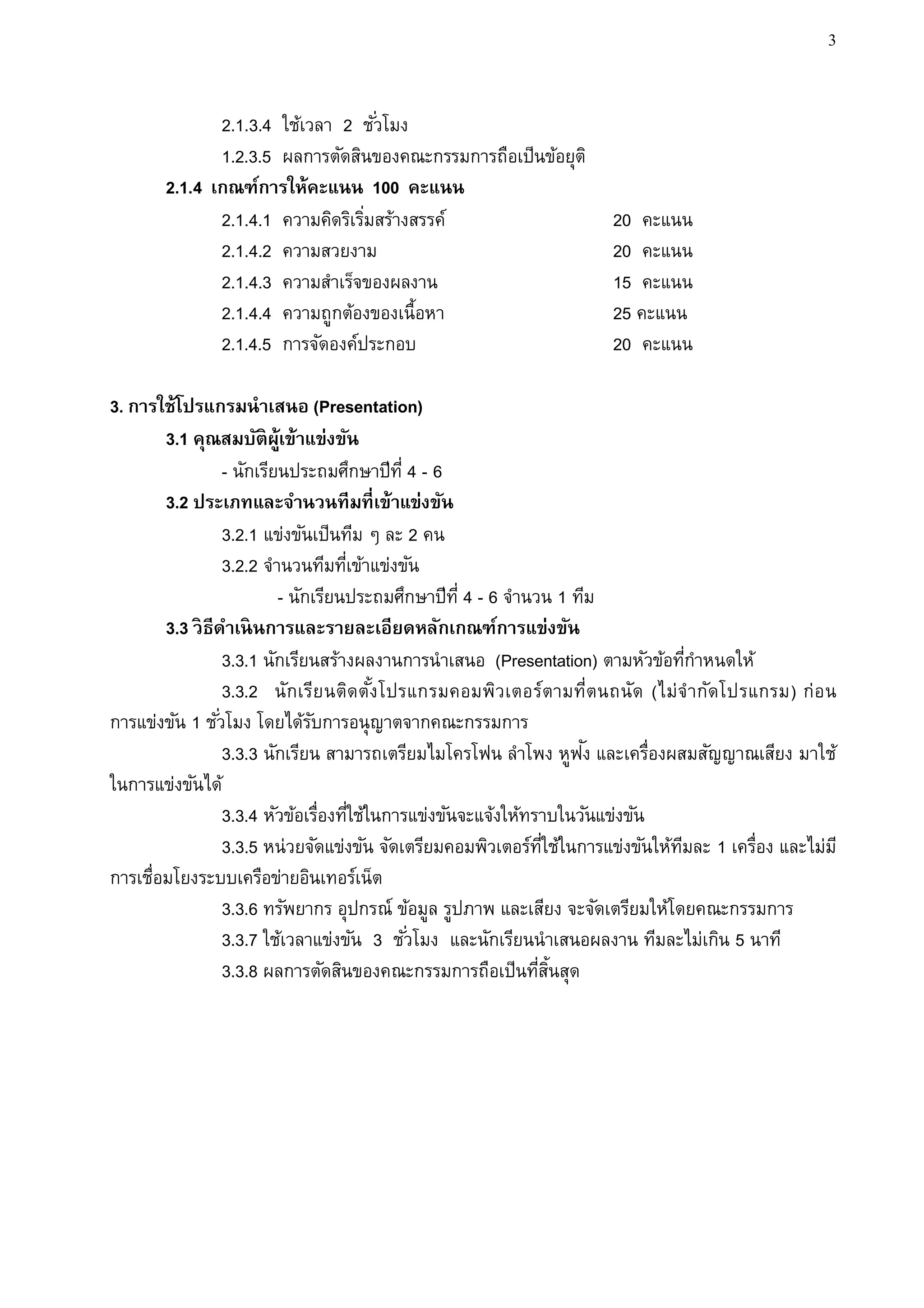 3


              2.1.3.4 ใช้เวลา 2 ชั ่วโมง
              1.2.3.5 ผลการตัดสินของคณะกรรมการถือเป็นข้อยุติ
       2.1.4 เกณฑ์การให้คะแนน 100 คะแนน
              2.1.4.1 ความคิดริเริมสร้างสรรค์
                                  ่                                    20 คะแนน
              2.1.4.2 ความสวยงาม                                       20 คะแนน
              2.1.4.3 ความสาเร็จของผลงาน                               15 คะแนน
              2.1.4.4 ความถูกต้องของเนื้อหา                            25 คะแนน
              2.1.4.5 การจัดองค์ประกอบ                                 20 คะแนน

3. การใช้โปรแกรมนาเสนอ (Presentation)
        3.1 คุณสมบัติผ้เู ข้าแข่งขัน
                  - นักเรียนประถมศึกษาปีท่ี 4 - 6
        3.2 ประเภทและจานวนทีมที่เข้าแข่งขัน
                  3.2.1 แข่งขันเป็นทีม ๆ ละ 2 คน
                  3.2.2 จานวนทีมทีเข้าแข่งขัน
                                     ่
                           - นักเรียนประถมศึกษาปีท่ี 4 - 6 จานวน 1 ทีม
        3.3 วิ ธีดาเนิ นการและรายละเอียดหลักเกณฑ์การแข่งขัน
                  3.3.1 นักเรียนสร้างผลงานการนาเสนอ (Presentation) ตามหัวข้อทีกาหนดให้
                                                                                  ่
                  3.3.2 นักเรีย นติดตัง โปรแกรมคอมพิวเตอร์ตามที่ตนถนัด (ไม่จากัดโปรแกรม) ก่อ น
                                          ้
การแข่งขัน 1 ชั ่วโมง โดยได้รบการอนุญาตจากคณะกรรมการ
                                ั
                                                                     ั
                  3.3.3 นักเรียน สามารถเตรียมไมโครโฟน ลาโพง หูฟง และเครื่องผสมสัญญาณเสียง มาใช้
ในการแข่งขันได้
                  3.3.4 หัวข้อเรื่องทีใช้ในการแข่งขันจะแจ้งให้ทราบในวันแข่งขัน
                                       ่
                  3.3.5 หน่วยจัดแข่งขัน จัดเตรียมคอมพิวเตอร์ทใช้ในการแข่งขันให้ทมละ 1 เครื่อง และไม่ม ี
                                                                 ่ี             ี
การเชื่อมโยงระบบเครือข่ายอินเทอร์เน็ต
                  3.3.6 ทรัพยากร อุปกรณ์ ข้อมูล รูปภาพ และเสียง จะจัดเตรียมให้โดยคณะกรรมการ
                  3.3.7 ใช้เวลาแข่งขัน 3 ชั ่วโมง และนักเรียนนาเสนอผลงาน ทีมละไม่เกิน 5 นาที
                  3.3.8 ผลการตัดสินของคณะกรรมการถือเป็นทีสนสุด  ่ ้ิ
 