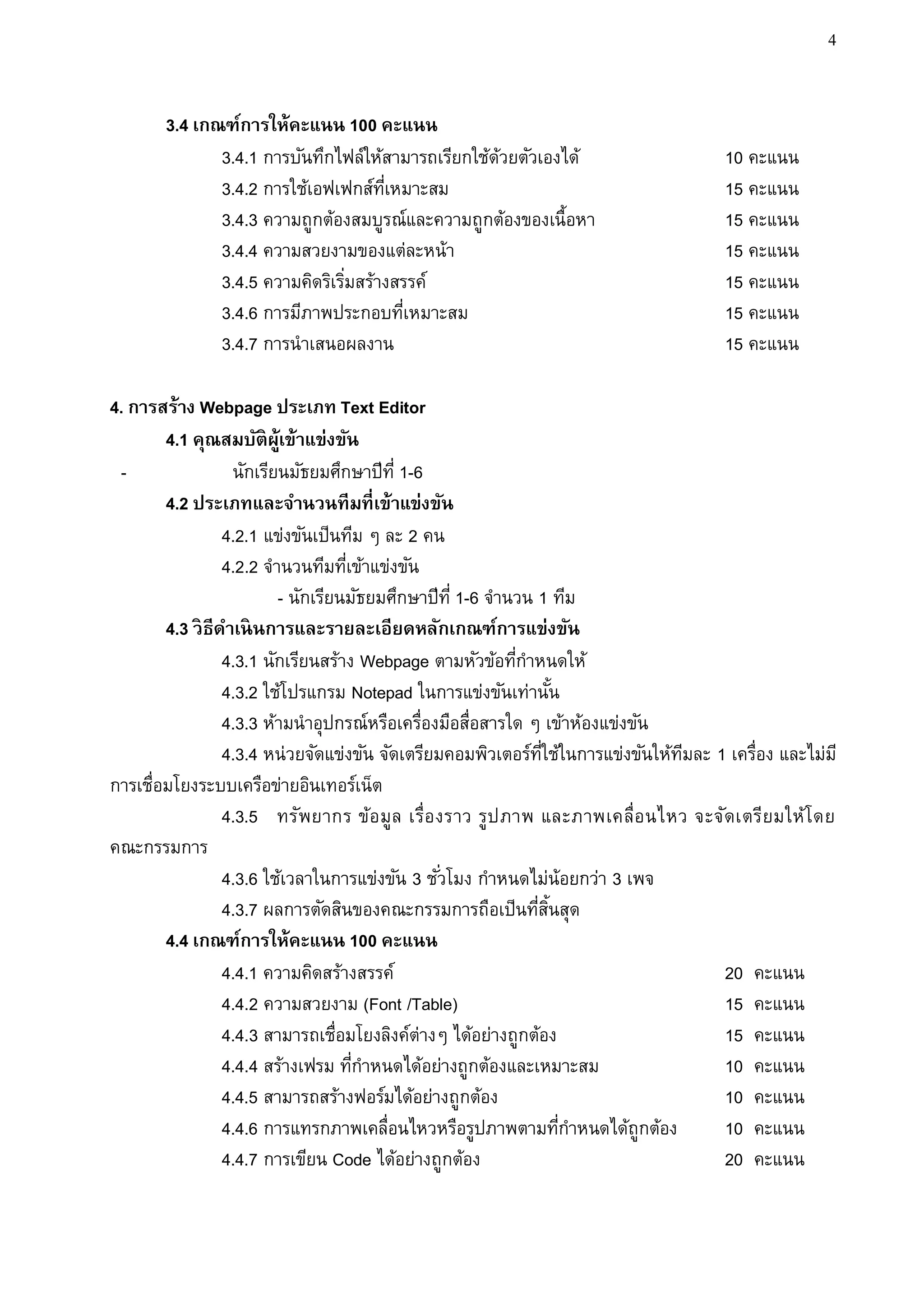 4


       3.4 เกณฑ์การให้คะแนน 100 คะแนน
              3.4.1 การบันทึกไฟล์ให้สามารถเรียกใช้ดวยตัวเองได้
                                                   ้                                   10 คะแนน
              3.4.2 การใช้เอฟเฟกส์ทเี่ หมาะสม                                          15 คะแนน
              3.4.3 ความถูกต้องสมบูรณ์และความถูกต้องของเนื้อหา                         15 คะแนน
              3.4.4 ความสวยงามของแต่ละหน้า                                             15 คะแนน
              3.4.5 ความคิดริเริมสร้างสรรค์
                                ่                                                      15 คะแนน
              3.4.6 การมีภาพประกอบทีเหมาะสม
                                        ่                                              15 คะแนน
              3.4.7 การนาเสนอผลงาน                                                     15 คะแนน

4. การสร้าง Webpage ประเภท Text Editor
        4.1 คุณสมบัติผ้เู ข้าแข่งขัน
 -                 นักเรียนมัธยมศึกษาปีท่ี 1-6
        4.2 ประเภทและจานวนทีมที่เข้าแข่งขัน
                  4.2.1 แข่งขันเป็นทีม ๆ ละ 2 คน
                  4.2.2 จานวนทีมทีเข้าแข่งขัน
                                    ่
                          - นักเรียนมัธยมศึกษาปีท่ี 1-6 จานวน 1 ทีม
        4.3 วิ ธีดาเนิ นการและรายละเอียดหลักเกณฑ์การแข่งขัน
                  4.3.1 นักเรียนสร้าง Webpage ตามหัวข้อทีกาหนดให้
                                                           ่
                  4.3.2 ใช้โปรแกรม Notepad ในการแข่งขันเท่านัน     ้
                  4.3.3 ห้ามนาอุปกรณ์หรือเครื่องมือสื่อสารใด ๆ เข้าห้องแข่งขัน
                  4.3.4 หน่วยจัดแข่งขัน จัดเตรียมคอมพิวเตอร์ทใช้ในการแข่งขันให้ทมละ 1 เครื่อง และไม่ม ี
                                                               ่ี               ี
การเชื่อมโยงระบบเครือข่ายอินเทอร์เน็ต
                  4.3.5 ทรัพยากร ข้อ มูล เรื่อ งราว รูป ภาพ และภาพเคลื่อ นไหว จะจัดเตรียมให้โ ดย
คณะกรรมการ
                  4.3.6 ใช้เวลาในการแข่งขัน 3 ชั ่วโมง กาหนดไม่น้อยกว่า 3 เพจ
                  4.3.7 ผลการตัดสินของคณะกรรมการถือเป็นทีสนสุด่ ้ิ
        4.4 เกณฑ์การให้คะแนน 100 คะแนน
                  4.4.1 ความคิดสร้างสรรค์                                            20 คะแนน
                  4.4.2 ความสวยงาม (Font /Table)                                     15 คะแนน
                  4.4.3 สามารถเชื่อมโยงลิงค์ต่างๆ ได้อย่างถูกต้อง                    15 คะแนน
                  4.4.4 สร้างเฟรม ทีกาหนดได้อย่างถูกต้องและเหมาะสม
                                      ่                                              10 คะแนน
                  4.4.5 สามารถสร้างฟอร์มได้อย่างถูกต้อง                              10 คะแนน
                  4.4.6 การแทรกภาพเคลื่อนไหวหรือรูปภาพตามทีกาหนดได้ถูกต้อง
                                                                     ่               10 คะแนน
                  4.4.7 การเขียน Code ได้อย่างถูกต้อง                                20 คะแนน
 