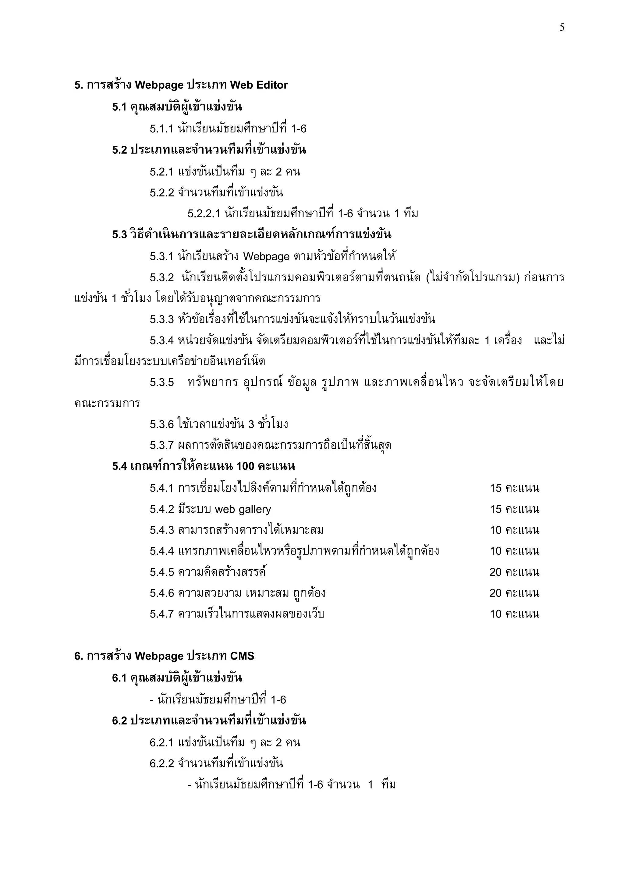 5


5. การสร้าง Webpage ประเภท Web Editor
         5.1 คุณสมบัติผ้เู ข้าแข่งขัน
                   5.1.1 นักเรียนมัธยมศึกษาปีท่ี 1-6
         5.2 ประเภทและจานวนทีมที่เข้าแข่งขัน
                   5.2.1 แข่งขันเป็นทีม ๆ ละ 2 คน
                   5.2.2 จานวนทีมทีเข้าแข่งขัน
                                      ่
                           5.2.2.1 นักเรียนมัธยมศึกษาปีท่ี 1-6 จานวน 1 ทีม
         5.3 วิ ธีดาเนิ นการและรายละเอียดหลักเกณฑ์การแข่งขัน
                   5.3.1 นักเรียนสร้าง Webpage ตามหัวข้อทีกาหนดให้
                                                              ่
                   5.3.2 นักเรียนติดตังโปรแกรมคอมพิวเตอร์ตามที่ตนถนัด (ไม่จากัดโปรแกรม) ก่อนการ
                                          ้
แข่งขัน 1 ชั ่วโมง โดยได้รบอนุญาตจากคณะกรรมการ
                             ั
                   5.3.3 หัวข้อเรื่องทีใช้ในการแข่งขันจะแจ้งให้ทราบในวันแข่งขัน
                                        ่
                   5.3.4 หน่ วยจัดแข่งขัน จัดเตรียมคอมพิวเตอร์ทใช้ในการแข่งขันให้ทมละ 1 เครื่อง และไม่
                                                                   ่ี             ี
มีการเชื่อมโยงระบบเครือข่ายอินเทอร์เน็ต
                   5.3.5 ทรัพยากร อุป กรณ์ ข้อ มูล รูปภาพ และภาพเคลื่อ นไหว จะจัด เตรียมให้โ ดย
คณะกรรมการ
                   5.3.6 ใช้เวลาแข่งขัน 3 ชั ่วโมง
                   5.3.7 ผลการตัดสินของคณะกรรมการถือเป็นทีสนสุด   ่ ้ิ
         5.4 เกณฑ์การให้คะแนน 100 คะแนน
                   5.4.1 การเชื่อมโยงไปลิงค์ตามทีกาหนดได้ถูกต้อง
                                                   ่                                   15 คะแนน
                   5.4.2 มีระบบ web gallery                                            15 คะแนน
                   5.4.3 สามารถสร้างตารางได้เหมาะสม                                    10 คะแนน
                   5.4.4 แทรกภาพเคลื่อนไหวหรือรูปภาพตามทีกาหนดได้ถูกต้อง
                                                                ่                      10 คะแนน
                   5.4.5 ความคิดสร้างสรรค์                                             20 คะแนน
                   5.4.6 ความสวยงาม เหมาะสม ถูกต้อง                                    20 คะแนน
                   5.4.7 ความเร็วในการแสดงผลของเว็บ                                    10 คะแนน

6. การสร้าง Webpage ประเภท CMS
       6.1 คุณสมบัติผ้เู ข้าแข่งขัน
              - นักเรียนมัธยมศึกษาปีท่ี 1-6
       6.2 ประเภทและจานวนทีมที่เข้าแข่งขัน
              6.2.1 แข่งขันเป็นทีม ๆ ละ 2 คน
              6.2.2 จานวนทีมทีเข้าแข่งขัน
                                 ่
                       - นักเรียนมัธยมศึกษาปีท่ี 1-6 จานวน 1 ทีม
 