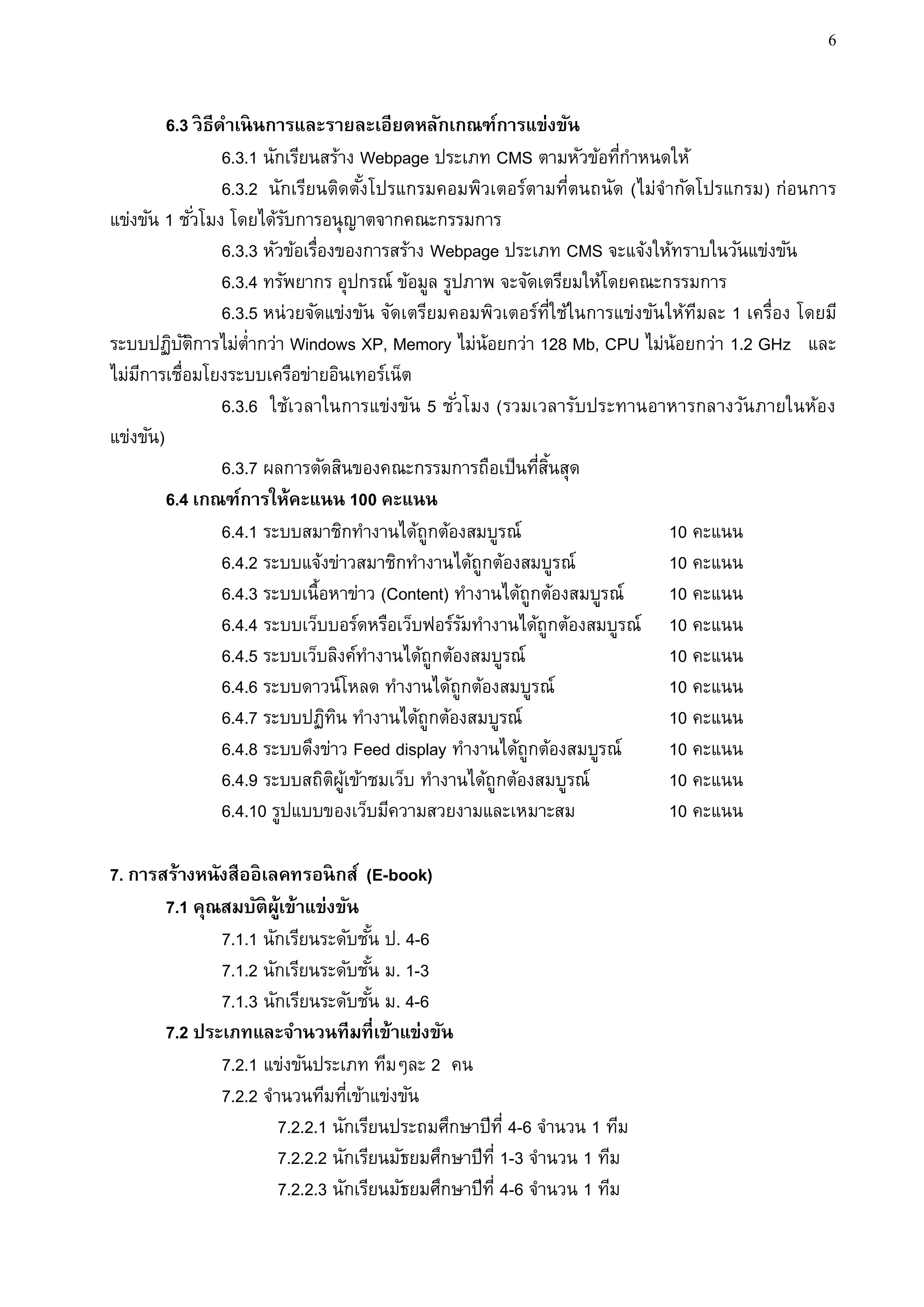 6


         6.3 วิ ธีดาเนิ นการและรายละเอียดหลักเกณฑ์การแข่งขัน
                   6.3.1 นักเรียนสร้าง Webpage ประเภท CMS ตามหัวข้อทีกาหนดให้
                                                                        ่
                   6.3.2 นักเรียนติดตังโปรแกรมคอมพิวเตอร์ตามที่ตนถนัด (ไม่จากัดโปรแกรม) ก่อนการ
                                          ้
แข่งขัน 1 ชั ่วโมง โดยได้รบการอนุญาตจากคณะกรรมการ
                            ั
                   6.3.3 หัวข้อเรื่องของการสร้าง Webpage ประเภท CMS จะแจ้งให้ทราบในวันแข่งขัน
                   6.3.4 ทรัพยากร อุปกรณ์ ข้อมูล รูปภาพ จะจัดเตรียมให้โดยคณะกรรมการ
                   6.3.5 หน่วยจัดแข่งขัน จัดเตรียมคอมพิวเตอร์ท่ใช้ในการแข่งขัน ให้ทมละ 1 เครื่อง โดยมี
                                                                   ี               ี
ระบบปฏิบตการไม่ต่ากว่า Windows XP, Memory ไม่น้อยกว่า 128 Mb, CPU ไม่น้อยกว่า 1.2 GHz และ
           ั ิ
ไม่มการเชื่อมโยงระบบเครือข่ายอินเทอร์เน็ต
    ี
                   6.3.6 ใช้เวลาในการแข่งขัน 5 ชั ่วโมง (รวมเวลารับประทานอาหารกลางวัน ภายในห้อง
แข่งขัน)
                   6.3.7 ผลการตัดสินของคณะกรรมการถือเป็นทีสนสุด
                                                              ่ ้ิ
         6.4 เกณฑ์การให้คะแนน 100 คะแนน
                   6.4.1 ระบบสมาชิกทางานได้ถูกต้องสมบูรณ์                       10 คะแนน
                   6.4.2 ระบบแจ้งข่าวสมาชิกทางานได้ถูกต้องสมบูรณ์               10 คะแนน
                   6.4.3 ระบบเนื้อหาข่าว (Content) ทางานได้ถูกต้องสมบูรณ์       10 คะแนน
                   6.4.4 ระบบเว็บบอร์ดหรือเว็บฟอร์รมทางานได้ถูกต้องสมบูรณ์ 10 คะแนน
                                                    ั
                   6.4.5 ระบบเว็บลิงค์ทางานได้ถูกต้องสมบูรณ์                    10 คะแนน
                   6.4.6 ระบบดาวน์โหลด ทางานได้ถูกต้องสมบูรณ์                   10 คะแนน
                   6.4.7 ระบบปฏิทน ทางานได้ถูกต้องสมบูรณ์
                                      ิ                                         10 คะแนน
                   6.4.8 ระบบดึงข่าว Feed display ทางานได้ถูกต้องสมบูรณ์        10 คะแนน
                   6.4.9 ระบบสถิตผเข้าชมเว็บ ทางานได้ถูกต้องสมบูรณ์
                                     ิ ู้                                       10 คะแนน
                   6.4.10 รูปแบบของเว็บมีความสวยงามและเหมาะสม                   10 คะแนน

7. การสร้างหนังสืออิ เลคทรอนิ กส์ (E-book)
       7.1 คุณสมบัติผ้เู ข้าแข่งขัน
              7.1.1 นักเรียนระดับชัน ป. 4-6
                                     ้
              7.1.2 นักเรียนระดับชัน ม. 1-3
                                       ้
              7.1.3 นักเรียนระดับชัน ม. 4-6
                                         ้
       7.2 ประเภทและจานวนทีมที่เข้าแข่งขัน
              7.2.1 แข่งขันประเภท ทีมๆละ 2 คน
              7.2.2 จานวนทีมทีเข้าแข่งขัน
                                 ่
                       7.2.2.1 นักเรียนประถมศึกษาปีท่ี 4-6 จานวน 1 ทีม
                       7.2.2.2 นักเรียนมัธยมศึกษาปีท่ี 1-3 จานวน 1 ทีม
                       7.2.2.3 นักเรียนมัธยมศึกษาปีท่ี 4-6 จานวน 1 ทีม
 