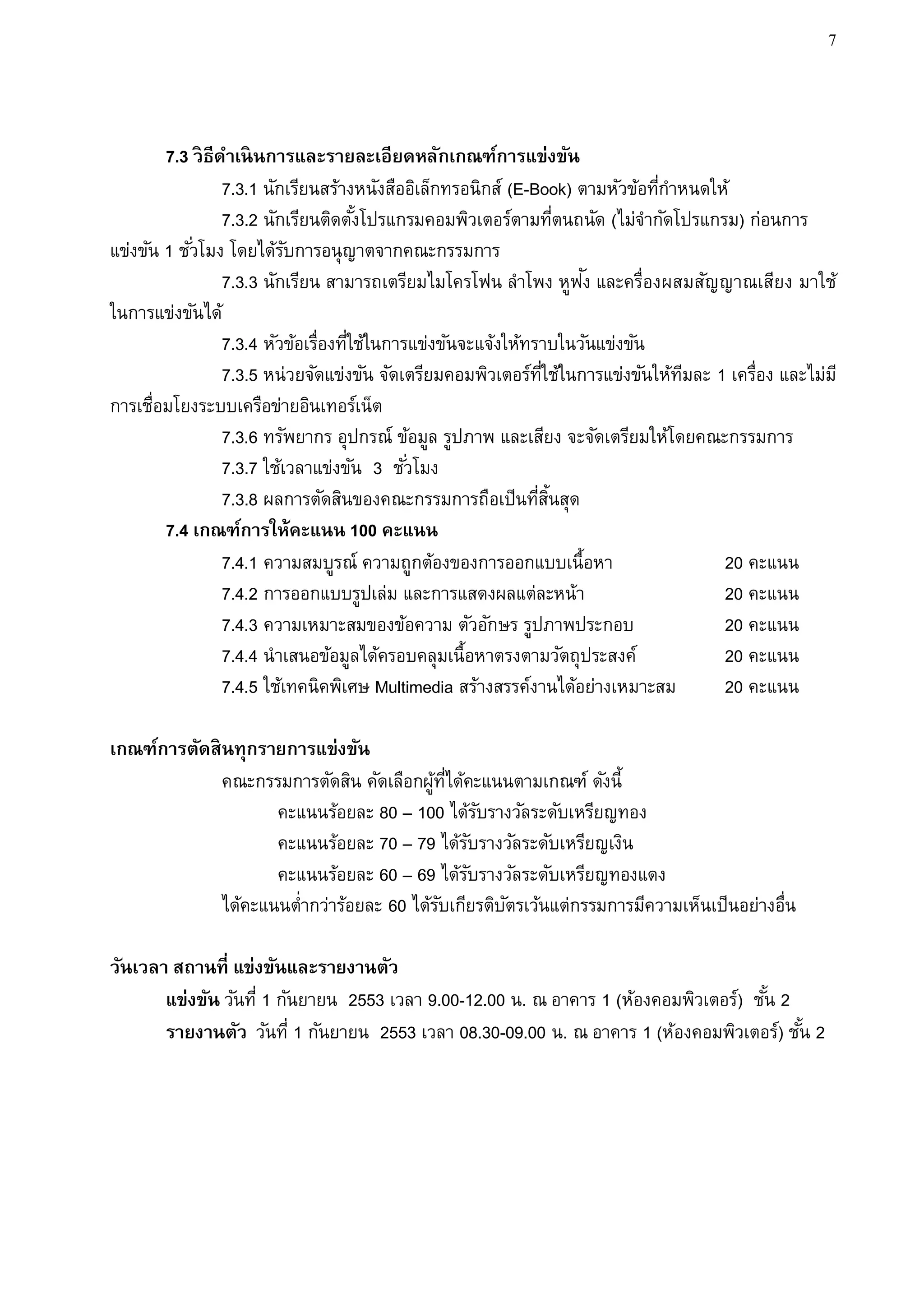 7



        7.3 วิ ธีดาเนิ นการและรายละเอียดหลักเกณฑ์การแข่งขัน
                  7.3.1 นักเรียนสร้างหนังสืออิเล็กทรอนิกส์ (E-Book) ตามหัวข้อทีกาหนดให้
                                                                               ่
                  7.3.2 นักเรียนติดตังโปรแกรมคอมพิวเตอร์ตามทีตนถนัด (ไม่จากัดโปรแกรม) ก่อนการ
                                        ้                            ่
แข่งขัน 1 ชั ่วโมง โดยได้รบการอนุญาตจากคณะกรรมการ
                            ั
                                                                       ั
                  7.3.3 นักเรียน สามารถเตรียมไมโครโฟน ลาโพง หูฟง และครื่องผสมสัญญาณเสียง มาใช้
ในการแข่งขันได้
                  7.3.4 หัวข้อเรื่องทีใช้ในการแข่งขันจะแจ้งให้ทราบในวันแข่งขัน
                                      ่
                  7.3.5 หน่วยจัดแข่งขัน จัดเตรียมคอมพิวเตอร์ทใช้ในการแข่งขันให้ทมละ 1 เครื่อง และไม่ม ี
                                                                 ่ี               ี
การเชื่อมโยงระบบเครือข่ายอินเทอร์เน็ต
                  7.3.6 ทรัพยากร อุปกรณ์ ข้อมูล รูปภาพ และเสียง จะจัดเตรียมให้โดยคณะกรรมการ
                  7.3.7 ใช้เวลาแข่งขัน 3 ชั ่วโมง
                  7.3.8 ผลการตัดสินของคณะกรรมการถือเป็นทีสนสุด  ่ ้ิ
        7.4 เกณฑ์การให้คะแนน 100 คะแนน
                  7.4.1 ความสมบูรณ์ ความถูกต้องของการออกแบบเนื้อหา                    20 คะแนน
                  7.4.2 การออกแบบรูปเล่ม และการแสดงผลแต่ละหน้า                        20 คะแนน
                  7.4.3 ความเหมาะสมของข้อความ ตัวอักษร รูปภาพประกอบ                   20 คะแนน
                  7.4.4 นาเสนอข้อมูลได้ครอบคลุมเนื้อหาตรงตามวัตถุประสงค์              20 คะแนน
                  7.4.5 ใช้เทคนิคพิเศษ Multimedia สร้างสรรค์งานได้อย่างเหมาะสม        20 คะแนน

เกณฑ์การตัดสิ นทุกรายการแข่งขัน
              คณะกรรมการตัดสิน คัดเลือกผูทได้คะแนนตามเกณฑ์ ดังนี้
                                          ้ ่ี
                     คะแนนร้อยละ 80 – 100 ได้รบรางวัลระดับเหรียญทอง
                                                   ั
                     คะแนนร้อยละ 70 – 79 ได้รบรางวัลระดับเหรียญเงิน
                                               ั
                     คะแนนร้อยละ 60 – 69 ได้รบรางวัลระดับเหรียญทองแดง
                                                 ั
              ได้คะแนนต่ากว่าร้อยละ 60 ได้รบเกียรติบตรเว้นแต่กรรมการมีความเห็นเป็นอย่างอื่น
                                           ั         ั

วันเวลา สถานที่ แข่งขันและรายงานตัว
       แข่งขัน วันที่ 1 กันยายน 2553 เวลา 9.00-12.00 น. ณ อาคาร 1 (ห้องคอมพิวเตอร์) ชัน 2
                                                                                      ้
       รายงานตัว วันที่ 1 กันยายน 2553 เวลา 08.30-09.00 น. ณ อาคาร 1 (ห้องคอมพิวเตอร์) ชัน 2
                                                                                          ้
 