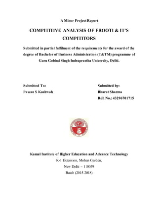 A Minor ProjectReport
COMPITITIVE ANALYSIS OF FROOTI & IT’S
COMPITITORS
Submitted in partial fulfilment of the requirements for the award of the
degree of Bachelor of Business Administration (T&TM) programme of
Guru Gobind Singh Indraprastha University, Delhi.
Submitted To: Submitted by:
Pawan S Kushwah Bharat Sharma
Roll No.: 43296701715
Kamal Institute of Higher Education and Advance Technology
K-1 Extension, Mohan Garden,
New Delhi – 110059
Batch (2015-2018)
 