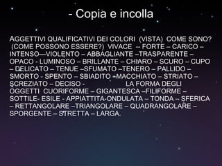 - Copia e incolla A GGETTIVI QUALIFICATIVI DEI COLORI  (VISTA)  COME SONO?  (COME POSSONO ESSERE?)  VIVACE  -- FORTE – CARICO – INTENSO—VIOLENTO – ABBAGLIANTE –TRASPARENTE – OPACO - LUMINOSO – BRILLANTE – CHIARO – SCURO – CUPO – DELICATO – TENUE –SFUMATO –TENERO – PALLIDO – SMORTO - SPENTO – SBIADITO –MACCHIATO – STRIATO – SCREZIATO – DECISO -  LA FORMA DEGLI OGGETTI  CUORIFORME – GIGANTESCA –FILIFORME – SOTTILE- ESILE - APPIATTITA-ONDULATA – TONDA – SFERICA – RETTANGOLARE –TRIANGOLARE – QUADRANGOLARE – SPORGENTE – STRETTA – LARGA.  