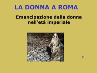 LA DONNA A ROMA
Emancipazione della donna
nell’età imperiale
 