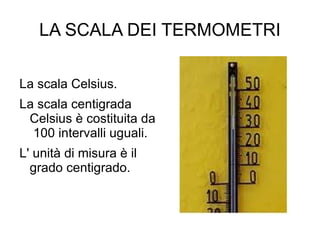 LA SCALA DEI TERMOMETRI La scala Celsius. La scala centigrada Celsius è costituita da  100 intervalli uguali. L' unità di misura è il grado centigrado. 