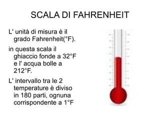 SCALA DI FAHRENHEIT L' unità di misura è il grado Fahrenheit(°F). in questa scala il ghiaccio fonde a 32°F e l' acqua bolle a 212°F. L' intervallo tra le 2 temperature è diviso in 180 parti, ognuna corrispondente a 1°F  