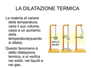 LA DILATAZIONE TERMICA La materia al variare della temperatura, varia il suo volume, ossia a un aumento della temperatura(quando si dilata). Questo fenomeno è detto dilatazione termica, e si verifca nei solidi, nei liquidi e nei gas. 