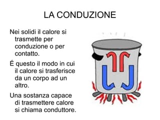 LA CONDUZIONE Nei solidi il calore si trasmette per conduzione o per contatto. É questo il modo in cui il calore si trasferisce da un corpo ad un altro. Una sostanza capace di trasmettere calore si chiama conduttore. 