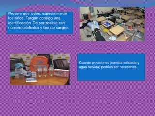 Procure que todos, especialmente los niños. Tengan consigo una identificación. De ser posible con número telefónico y tipo de sangre. 
Guarde provisiones (comida enlatada y agua hervida) podrían ser necesarias.  