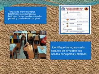 Tenga a la mano números telefónicos de emergencia, botiquín, de ser posible un radio portátil y una linterna con pilas. 
 
Identifique los lugares más seguros de inmueble, las salidas principales y alternas.  