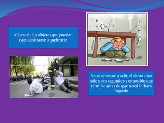 Aléjese de los objetos que puedan caer, deslizarse o quebrarse 
No se apresure a salir, el sismo dura sólo unos segundos y es posible que termine antes de que usted lo haya logrado  