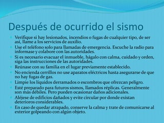 Después de ocurrido el sismo 
Verifique si hay lesionados, incendios o fugas de cualquier tipo, de ser así, llame a los servicios de auxilio. 
Use el teléfono solo para llamadas de emergencia. Escuche la radio para informase y colabore con las autoridades. 
Si es necesario evacuar el inmueble, hágalo con calma, cuidado y orden, siga las instrucciones de las autoridades. 
Reúnase con su familia en el lugar previamente establecido. 
No encienda cerrillos no use aparatos eléctricos hasta asegurarse de que no hay fugas de gas. 
Limpie los líquidos derramados o escombros que ofrezcan peligro. 
Esté preparado para futuros sismos, llamados réplicas. Generalmente son más débiles. Pero pueden ocasionar daños adicionales. 
Aléjese de edificios dañados y evite circular por donde existan deterioros considerables. 
En caso de quedar atrapado, conserve la calma y trate de comunicarse al exterior golpeando con algún objeto.  