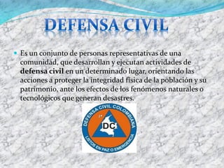 Es un conjunto de personas representativas de una comunidad, que desarrollan y ejecutan actividades de defensa civilen un determinado lugar, orientando las acciones a proteger la integridad física de la población y su patrimonio, ante los efectos de los fenómenos naturales o tecnológicos que generan desastres.  