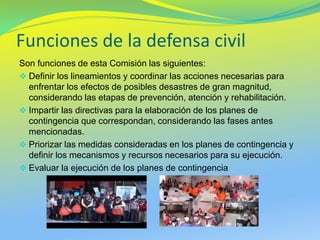 Funciones de la defensa civil 
Son funciones de esta Comisión las siguientes: 
Definir los lineamientos y coordinar las acciones necesarias para enfrentar los efectos de posibles desastres de gran magnitud, considerando las etapas de prevención, atención y rehabilitación. 
Impartir las directivas para la elaboración de los planes de contingencia que correspondan, considerando las fases antes mencionadas. 
Priorizar las medidas consideradas en los planes de contingencia y definir los mecanismos y recursos necesarios para su ejecución. 
Evaluar la ejecución de los planes de contingencia  