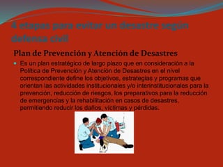 4 etapas para evitar un desastre según defensa civil 
Plan de Prevención y Atención de Desastres 
Es un plan estratégico de largo plazo que en consideración a la Política de Prevención y Atención de Desastres en el nivel correspondiente define los objetivos, estrategias y programas que orientan las actividades institucionales y/o interinstitucionales para la prevención, reducción de riesgos, los preparativos para la reducción de emergencias y la rehabilitación en casos de desastres, permitiendo reducir los daños, víctimas y pérdidas.  