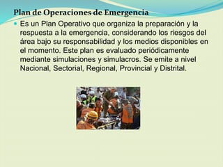 Plan de Operaciones de Emergencia 
Es un Plan Operativo que organiza la preparación y la respuesta a la emergencia, considerando los riesgos del área bajo su responsabilidad y los medios disponibles en el momento. Este plan es evaluado periódicamente mediante simulaciones y simulacros. Se emite a nivel Nacional, Sectorial, Regional, Provincial y Distrital.  