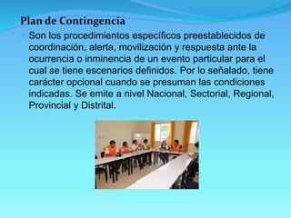 Plan de Contingencia 
Son los procedimientos específicos preestablecidos de coordinación, alerta, movilización y respuesta ante la ocurrencia o inminencia de un evento particular para el cual se tiene escenarios definidos. Por lo señalado, tiene carácter opcional cuando se presuman las condiciones indicadas. Se emite a nivel Nacional, Sectorial, Regional, Provincial y Distrital.  
