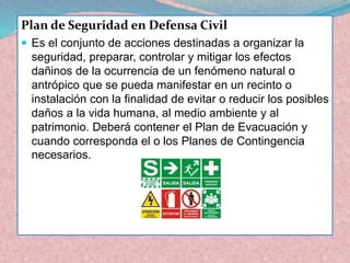 Plan de Seguridad en Defensa Civil 
Es el conjunto de acciones destinadas a organizar la seguridad, preparar, controlar y mitigar los efectos dañinos de la ocurrencia de un fenómeno natural o antrópico que se pueda manifestar en un recinto o instalación con la finalidad de evitar o reducir los posibles daños a la vida humana, al medio ambiente y al patrimonio. Deberá contener el Plan de Evacuación y cuando corresponda el o los Planes de Contingencia necesarios.  