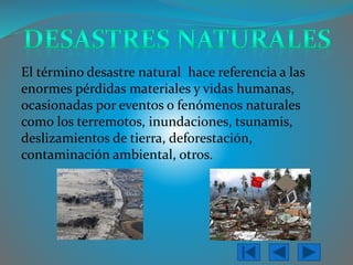 El términodesastre naturalhace referencia a las enormes pérdidas materiales y vidas humanas, ocasionadas por eventos o fenómenos naturales como los terremotos, inundaciones, tsunamis, deslizamientos de tierra, deforestación, contaminación ambiental, otros.  