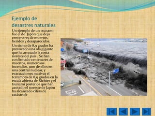 Ejemplo de desastres naturales 
Un ejemplo de un tsunami fue el de Japónque dejo centenares de muertos, heridos y desaparecidos. 
Un sismo de 8,9 grados ha provocado una ola gigante que ha arrasado la costa noreste del país . Se han confirmado centenares de muertos, numerosos incendios, uno de ellos en una central nuclear, y evacuaciones masivasel terremoto de 8,9 grados en la escala abierta de Richter y el tsunami posterior que han azotado el noreste de Japón ha alcanzado cifras de catástrofe  