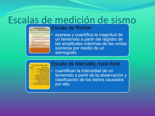 Escalas de medición de sismo 
Escala de Richter 
•expresa y cuantifica la magnitud de un terremoto a partir del registro de las amplitudes máximas de las ondas sísmicas por medio de un sismógrafo. 
Escala de Mercalliyrossi-forel 
•cuantifican la intensidad de un terremoto a partir de la observación y clasificación de los daños causados por ello.  