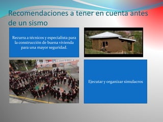 Recomendaciones a tener en cuenta antes de un sismo 
Recurra a técnicos y especialista para la construcción de buena vivienda para una mayor seguridad. 
Ejecutar y organizar simulacros  