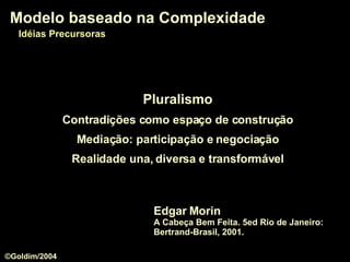 Pluralismo Contradições como espaço de construção Mediação: participação e negociação Realidade una, diversa e transformável Modelo baseado na Complexidade Edgar Morin A Cabeça Bem Feita. 5ed Rio de Janeiro: Bertrand-Brasil, 2001. Modelo baseado na Complexidade Idéias Precursoras ©Goldim/2004 