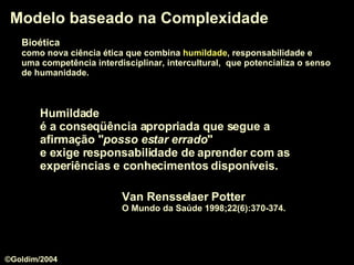 Bioética   como nova ciência ética que combina  humildade , responsabilidade e  uma competência interdisciplinar, intercultural,  que potencializa o senso   de humanidade.  Modelo baseado na Complexidade Van Rensselaer Potter O Mundo da Saúde 1998;22(6):370-374. Humildade   é a conseqüência apropriada que segue a afirmação " posso estar errado "  e exige responsabilidade de aprender com as experiências e conhecimentos disponíveis.  ©Goldim/2004 