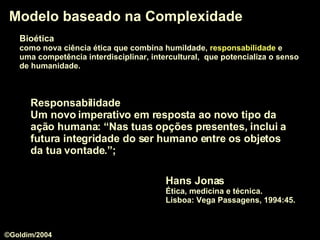 Modelo baseado na Complexidade Hans Jonas Ética, medicina e técnica.  Lisboa: Vega Passagens, 1994:45. Responsabilidade   Um novo imperativo em resposta ao novo tipo da ação humana: “ Nas tuas opções presentes, inclui a futura integridade do ser humano entre os objetos da tua vontade .”;  Bioética   como nova ciência ética que combina humildade,  responsabilidade  e  uma competência interdisciplinar, intercultural,  que potencializa o senso   de humanidade.  ©Goldim/2004 