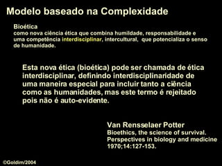 Modelo baseado na Complexidade Van Rensselaer Potter   Bioethics, the science of survival. Perspectives in biology and medicine 1970;14:127-153. Esta nova ética (bioética) pode ser chamada de  ética interdisciplinar , definindo interdisciplinaridade de uma maneira especial para incluir tanto a ciência como as humanidades, mas este termo é rejeitado pois não é auto-evidente.  Bioética   como nova ciência ética que combina humildade, responsabilidade e  uma competência  interdisciplinar , intercultural,  que potencializa o senso   de humanidade.  ©Goldim/2004 