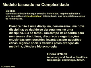 Modelo baseado na Complexidade Onora O'Neall  Autonomy and Trust in Bioethics.  Cambridge: Cambridge, 2002:1. Bioética não é uma disciplina, nem mesmo uma nova disciplina; eu duvido se ela será mesmo uma disciplina. Ela se tornou um  campo de encontro  para numerosas disciplinas, discursos e organizações envolvidas com questões levantadas por questões éticas, legais e sociais trazidas pelos avanços da medicina, ciência e biotecnologia. Bioética   como nova ciência ética que combina humildade, responsabilidade e  uma competência  interdisciplinar , intercultural,  que potencializa o senso   de humanidade.  ©Goldim/2004 