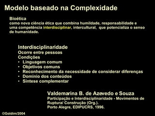 Modelo baseado na Complexidade Valdemarina B. de Azevedo e Souza Participação e Interdisciplinaridade - Movimentos de Ruptura/ Construção (Org.).  Porto Alegre, EDIPUCRS, 1996. Interdisciplinaridade Ocorre entre pessoas Condições Linguagem comum Objetivos comuns Reconhecimento da necessidade de considerar diferenças Domínio dos conteúdos Sintese complementar Bioética   como nova ciência ética que combina humildade, responsabilidade e  uma competência  interdisciplinar , intercultural,  que potencializa o senso   de humanidade.  ©Goldim/2004 