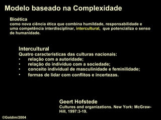 Modelo baseado na Complexidade Geert Hofstede Cultures and organizations. New York: McGraw-Hill, 1997:3-19. Intercultural Quatro características das culturas nacionais: relação com a autoridade;  relação do indivíduo com a sociedade;  conceito individual de masculinidade e feminilidade;  formas de lidar com conflitos e incertezas.   Bioética   como nova ciência ética que combina humildade, responsabilidade e  uma competência interdisciplinar,  intercultural ,  que potencializa o senso   de humanidade.  ©Goldim/2004 