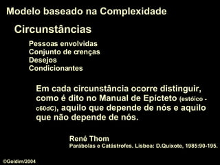 Circunstâncias Pessoas envolvidas Conjunto de crenças Desejos Condicionantes Modelo baseado na Complexidade Em cada circunstância ocorre distinguir, como é dito no Manual de Epícteto  (estóico - c60dC) , aquilo que depende de nós e aquilo que não depende de nós.  René Thom   Parábolas e Catástrofes. Lisboa: D.Quixote, 1985:90-195. ©Goldim/2004 