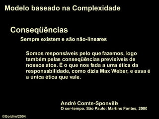 Conseqüências Sempre existem e são não-lineares Modelo baseado na Complexidade Somos responsáveis pelo que fazemos, logo também pelas conseqüências previsíveis de nossos atos. É o que nos fada a uma ética da responsabilidade, como dizia Max Weber, e essa é a única ética que vale. André Comte-Sponville  O ser-tempo. São Paulo: Martins Fontes, 2000 ©Goldim/2004 