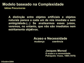 A distinção entre objetos artificiais e objetos naturais parece a cada um de nós imediata e sem ambigüidade.(...) Se analisarmos esses juízos, veremos, no entanto, que não são imediatos nem estritamente objetivos. Jacques Monod O acaso e a necessidade.  Petrópolis: Vozes, 1989 (1970) Modelo baseado na Complexidade Idéias Precursoras Acaso e Necessidade mudança  coerência ©Goldim/2004 
