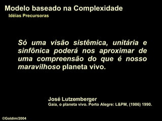 Só uma visão sistêmica, unitária e sinfônica poderá nos aproximar de uma compreensão do que é nosso maravilhoso  planeta vivo . José Lutzemberger Gaia, o planeta vivo. Porto Alegre: L&PM, (1986) 1990.  Modelo baseado na Complexidade Idéias Precursoras ©Goldim/2004 