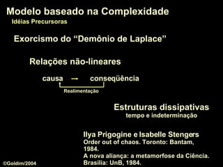 Relações não-lineares Realimentação Modelo baseado na Complexidade Idéias Precursoras Ilya Prigogine e Isabelle Stengers  Order out of chaos. Toronto: Bantam, 1984. A nova aliança: a metamorfose da Ciência. Brasília: UnB, 1984. Exorcismo do “Demônio de Laplace” Estruturas dissipativas tempo e indeterminação ©Goldim/2004 causa conseqüência 