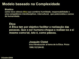 Modelo baseado na Complexidade Joaquim Clotet Una Introducción al tema de la Ética. Psico 1986;12(1)84-92.   Ética   A Ética tem por objetivo facilitar a realização das pessoas. Que o ser humano chegue a realizar-se a sí mesmo como tal, isto é, como pessoa.   Bioética   como nova ciência  ética  que combina humildade, responsabilidade e  uma competência interdisciplinar, intercultural,  que potencializa o senso   de humanidade.  ©Goldim/2004 