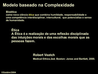 Modelo baseado na Complexidade Robert Veatch Medical Ethics.2ed. Boston: Jones and Bartlett, 2000.   Ética   A Ética é a realização de uma reflexão disciplinada das intuições morais e das escolhas morais que as pessoas fazem. Bioética   como nova ciência  ética  que combina humildade, responsabilidade e  uma competência interdisciplinar, intercultural,  que potencializa o senso   de humanidade.  ©Goldim/2004 