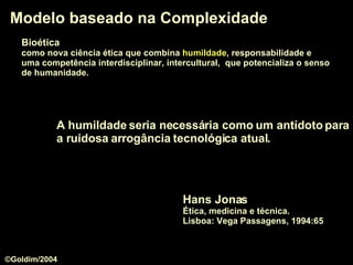 Bioética   como nova ciência ética que combina  humildade , responsabilidade e  uma competência interdisciplinar, intercultural,  que potencializa o senso   de humanidade.  Modelo baseado na Complexidade A  humildade  seria necessária como um antídoto para a ruidosa arrogância tecnológica atual.  Hans Jonas Ética, medicina e técnica.  Lisboa: Vega Passagens, 1994:65 ©Goldim/2004 