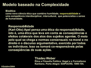 Modelo baseado na Complexidade Bioética   como nova ciência ética que combina humildade,  responsabilidade  e  uma competência interdisciplinar, intercultural,  que potencializa o senso   de humanidade.  Responsabilidade   (Karl-Otto) Apel pensa uma  ética da responsabilidade , isto é, uma ética que leva em conta as conseqüências e efeitos colaterais dos atos dos sujeitos agentes. O meio pelo qual se chega a normas consensuais na moral e no direito é o discurso argumentativo, exercido por todos os indivíduos. Isso os tornará co-responsáveis pelas conseqüências de suas ações.  Thadeu Weber  Ética e Filosofia Política: Hegel e o Formalismo Kantiano. Porto Alegre: EDIPUCRS, 1999:104. ©Goldim/2004 