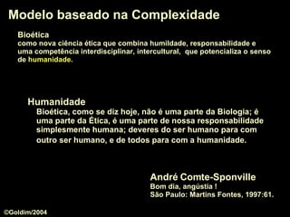 Modelo baseado na Complexidade André Comte-Sponville Bom dia, angústia !  São Paulo: Martins Fontes, 1997:61.  Humanidade Bioética, como se diz hoje, não é uma parte da Biologia; é uma parte da Ética, é uma parte de nossa responsabilidade simplesmente humana; deveres do ser humano para com outro ser humano, e de todos para com a humanidade.   Bioética   como nova ciência ética que combina humildade, responsabilidade e  uma competência interdisciplinar, intercultural,  que potencializa o senso   de  humanidade .  ©Goldim/2004 