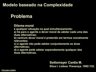 Problema Modelo baseado na Complexidade Dilema moral   é qualquer situação na qual simultaneamente:  a) há para o agente o dever moral de adotar cada uma das duas alternativas;  b) nenhum dever moral é preterido em termos moralmente relevantes;  c) o agente não pode adotar conjuntamente as duas alternativas;  d) o agente pode adotar separadamente qualquer das duas alternativas.  Sottomayor Cardia M.  Etica I. Lisboa: Presença, 1992:132 . ©Goldim/2004 