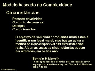Circunstâncias Pessoas envolvidas Conjunto de crenças Desejos Condicionantes Modelo baseado na Complexidade O objetivo de solucionar problemas morais não é identificar um ideal moral, mas buscar achar a melhor solução disponível nas circunstâncias reais. Algumas vezes as circunstâncias podem ser alteradas, em outras não.  Ephrain H Morrein Philosophy lessons from the clinical setting: seven sayings that used to annoy me. Theoretical Medicine 1986;7:47-63  ©Goldim/2004 