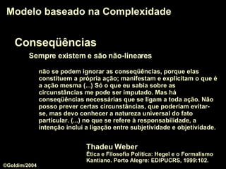 Conseqüências Sempre existem e são não-lineares Modelo baseado na Complexidade não se podem ignorar as conseqüências, porque elas constituem a própria ação; manifestam e explicitam o que é a ação mesma (...) Só o que eu sabia sobre as circunstâncias me pode ser imputado. Mas há conseqüências necessárias que se ligam a toda ação. Não posso prever certas circunstâncias, que poderiam evitar-se, mas devo conhecer a natureza universal do fato particular. (...) no que se refere à responsabilidade, a intenção inclui a ligação entre subjetividade e objetividade.  Thadeu Weber  Ética e Filosofia Política: Hegel e o Formalismo Kantiano. Porto Alegre: EDIPUCRS, 1999:102. ©Goldim/2004 